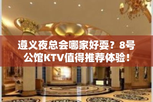 遵义夜总会哪家好耍？8号公馆KTV值得推荐体验！