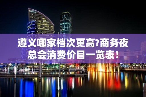 遵义哪家档次更高?商务夜总会消费价目一览表！