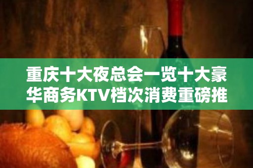 重庆十大夜总会一览十大豪华商务KTV档次消费重磅推荐