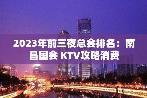 2023年前三夜总会排名：南昌国会 KTV攻略消费