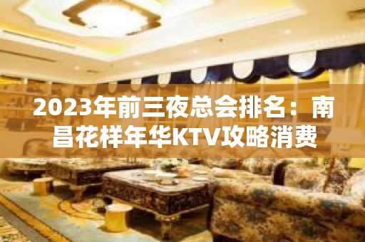 2023年前三夜总会排名：南昌花样年华KTV攻略消费