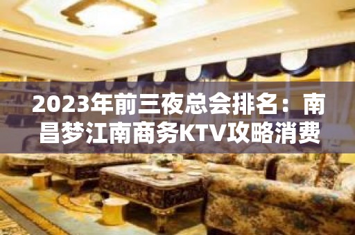 2023年前三夜总会排名：南昌梦江南商务KTV攻略消费