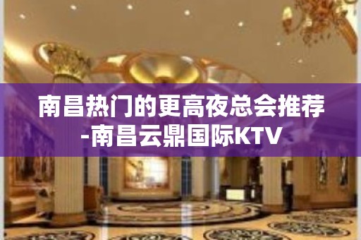 南昌热门的更高夜总会推荐-南昌云鼎国际KTV