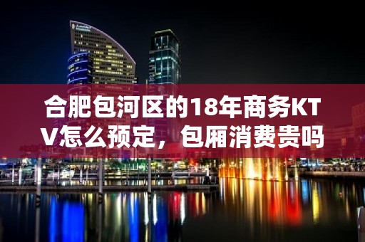 合肥包河区的18年商务KTV怎么预定，包厢消费贵吗？