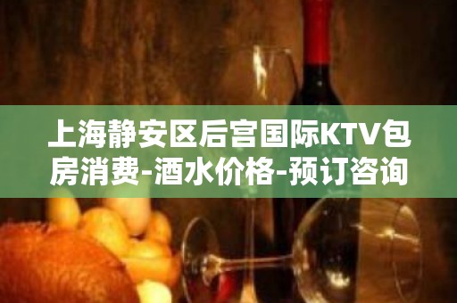 上海静安区后宫国际KTV包房消费-酒水价格-预订咨询