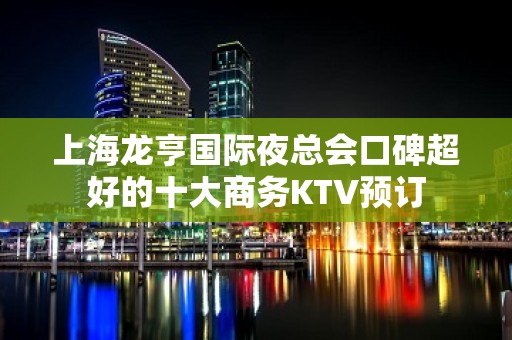 上海龙亨国际夜总会口碑超好的十大商务KTV预订