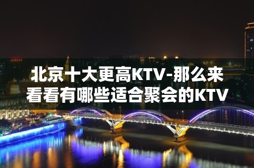 北京十大更高KTV-那么来看看有哪些适合聚会的KTV吧