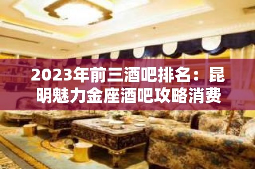 2023年前三酒吧排名：昆明魅力金座酒吧攻略消费