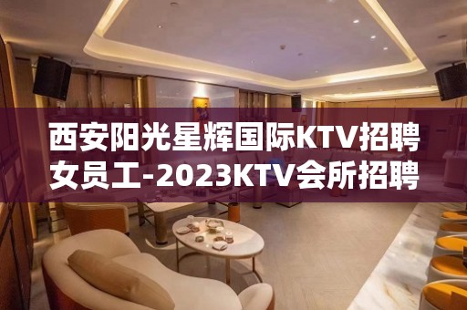 西安阳光星辉国际KTV招聘女员工-2023KTV会所招聘火爆来袭