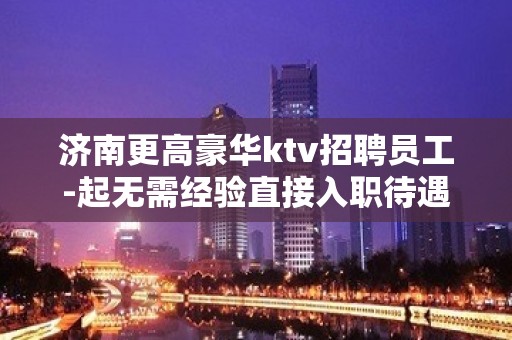 济南更高豪华ktv招聘员工-起无需经验直接入职待遇好