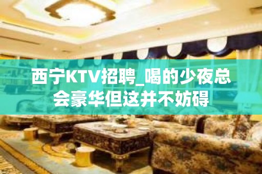 西宁KTV招聘_喝的少夜总会豪华但这并不妨碍