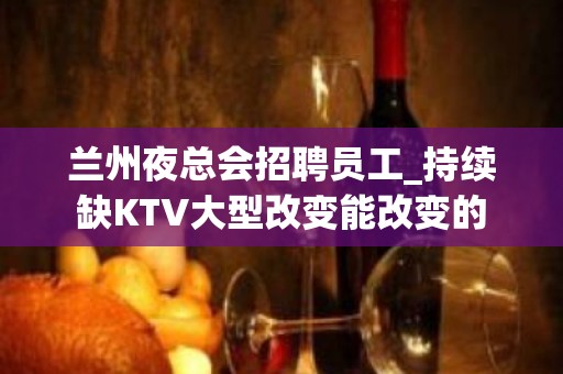 兰州夜总会招聘员工_持续缺KTV大型改变能改变的