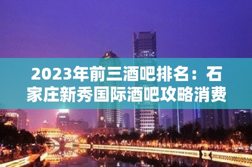 2023年前三酒吧排名：石家庄新秀国际酒吧攻略消费