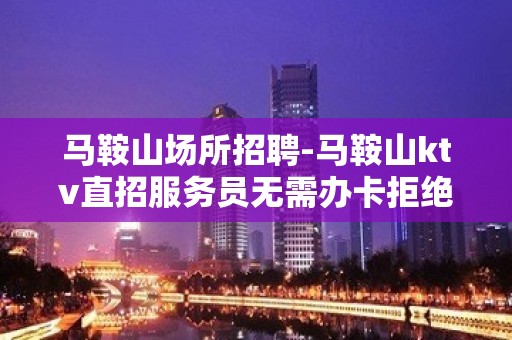 马鞍山场所招聘-马鞍山ktv直招服务员无需办卡拒绝招聘套路