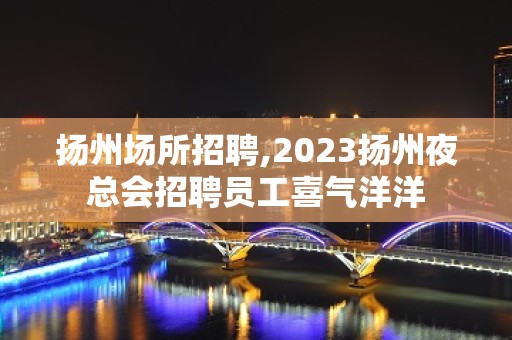 扬州场所招聘,2023扬州夜总会招聘员工喜气洋洋