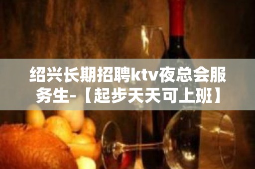 绍兴长期招聘ktv夜总会服务生-【起步天天可上班】