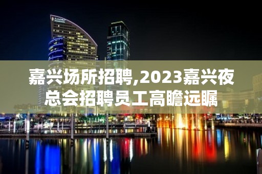 嘉兴场所招聘,2023嘉兴夜总会招聘员工高瞻远瞩