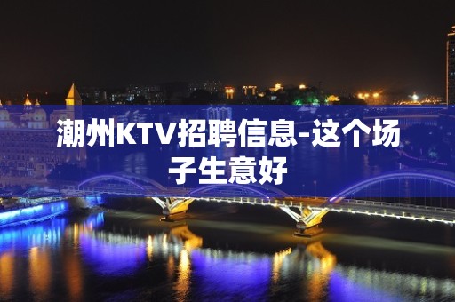 潮州KTV招聘信息-这个场子生意好