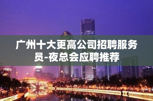 广州十大更高公司招聘服务员-夜总会应聘推荐