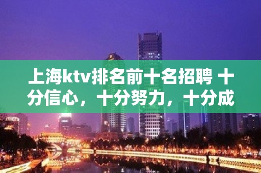 上海ktv排名前十名招聘 十分信心，十分努力，十分成功。