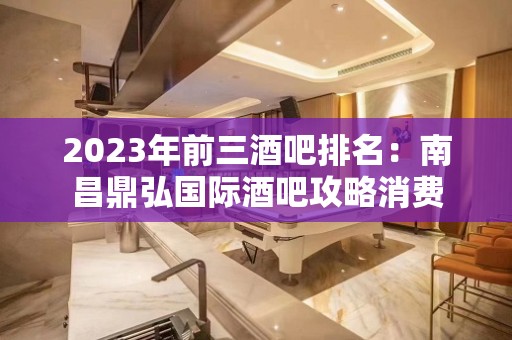 2023年前三酒吧排名：南昌鼎弘国际酒吧攻略消费