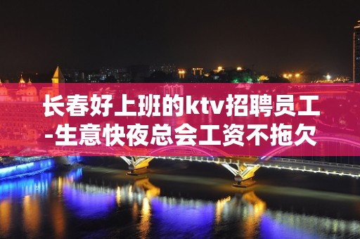 长春好上班的ktv招聘员工-生意快夜总会工资不拖欠