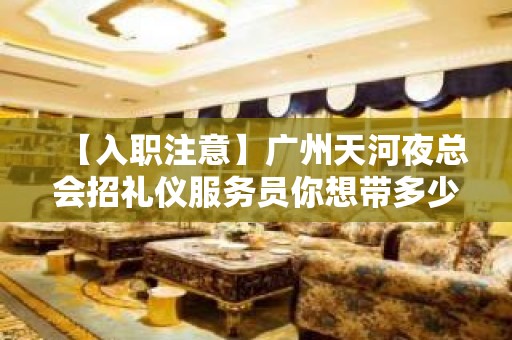 【入职注意】广州天河夜总会招礼仪服务员你想带多少回家 志在千里