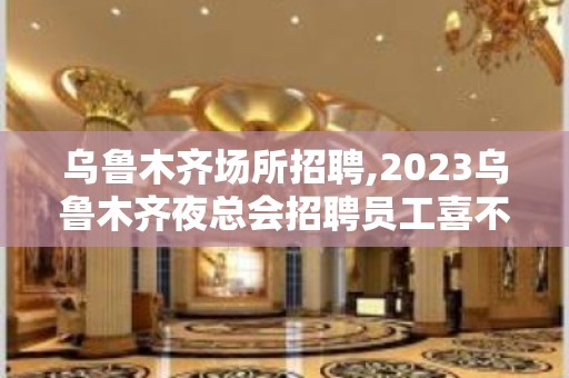 乌鲁木齐场所招聘,2023乌鲁木齐夜总会招聘员工喜不自胜