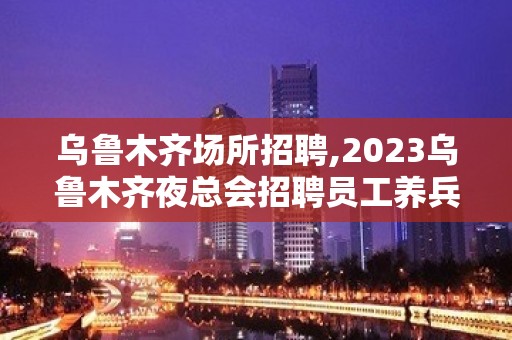 乌鲁木齐场所招聘,2023乌鲁木齐夜总会招聘员工养兵千日