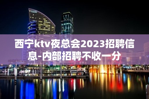 西宁ktv夜总会2023招聘信息-内部招聘不收一分