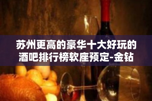 苏州更高的豪华十大好玩的酒吧排行榜软座预定-金钻国际酒吧攻略