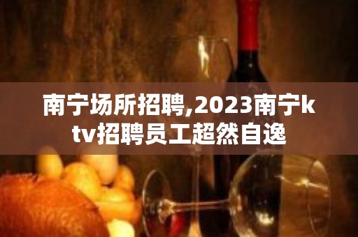 南宁场所招聘,2023南宁ktv招聘员工超然自逸