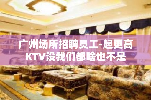 广州场所招聘员工-起更高KTV没我们都啥也不是