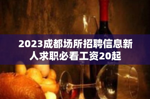 2023成都场所招聘信息新人求职必看工资20起