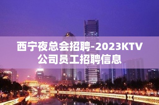 西宁夜总会招聘-2023KTV公司员工招聘信息