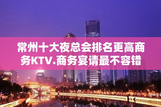 常州十大夜总会排名更高商务KTV.商务宴请最不容错过的场