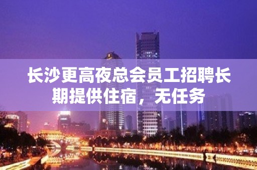 长沙更高夜总会员工招聘长期提供住宿，无任务