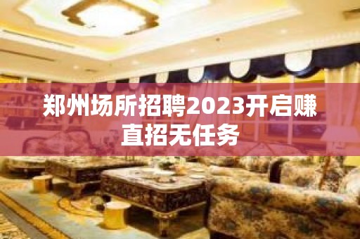 郑州场所招聘2023开启赚直招无任务