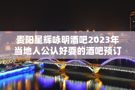 贵阳星辉咏明酒吧2023年当地人公认好耍的酒吧预订详情