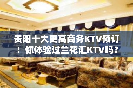 贵阳十大更高商务KTV预订！你体验过兰花汇KTV吗？