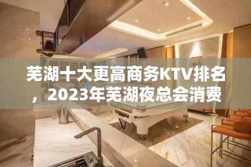 芜湖十大更高商务KTV排名，2023年芜湖夜总会消费价格