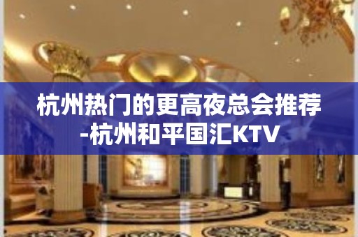 杭州热门的更高夜总会推荐-杭州和平国汇KTV