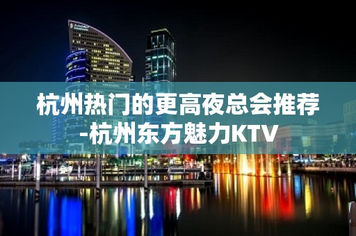 杭州热门的更高夜总会推荐-杭州东方魅力KTV