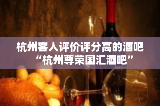 杭州客人评价评分高的酒吧“杭州尊荣国汇酒吧”