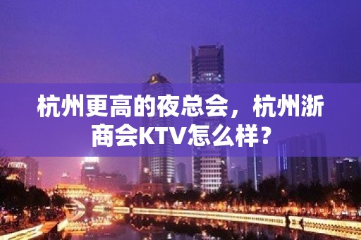 杭州更高的夜总会，杭州浙商会KTV怎么样？