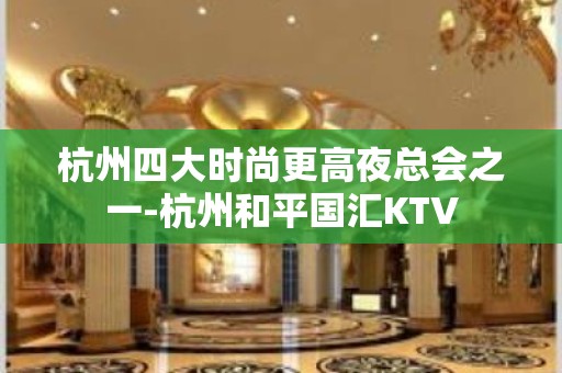 杭州四大时尚更高夜总会之一-杭州和平国汇KTV