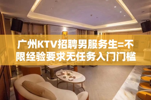 广州KTV招聘男服务生=不限经验要求无任务入门门槛低