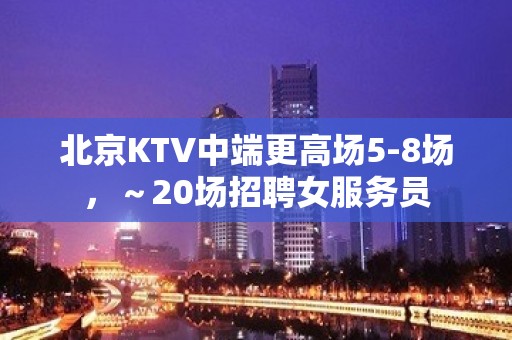 北京KTV中端更高场5-8场，～20场招聘女服务员