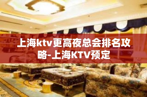 上海ktv更高夜总会排名攻略-上海KTV预定