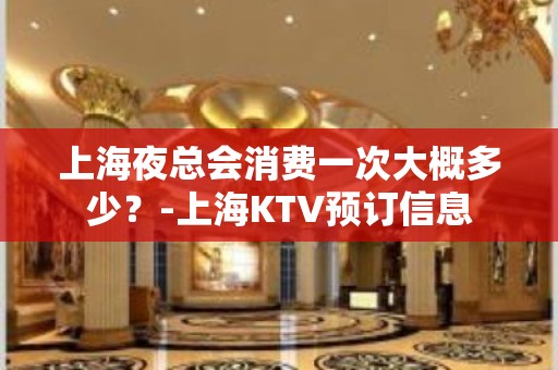 上海夜总会消费一次大概多少？-上海KTV预订信息